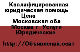 Квалифицированная юридическая помощь › Цена ­ 5 000 - Московская обл., Москва г. Услуги » Юридические   